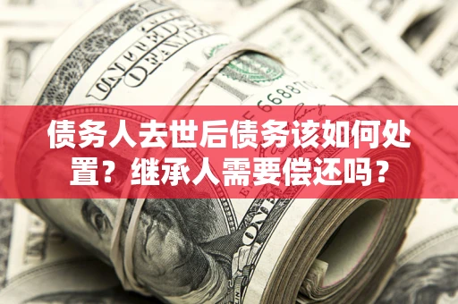 北京债务人去世后债务该如何处置？继承人需要偿还吗？